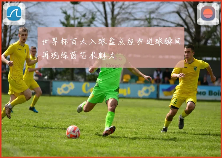世界杯百大入球盘点经典进球瞬间再现绿茵艺术魅力