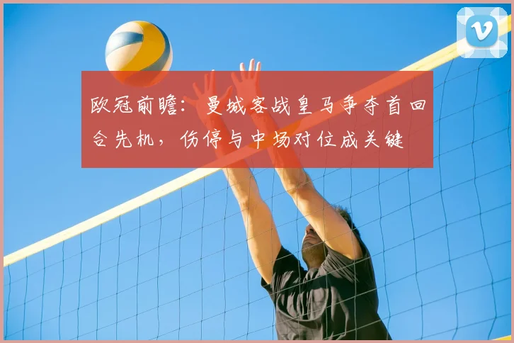 欧冠前瞻：曼城客战皇马争夺首回合先机，伤停与中场对位成关键