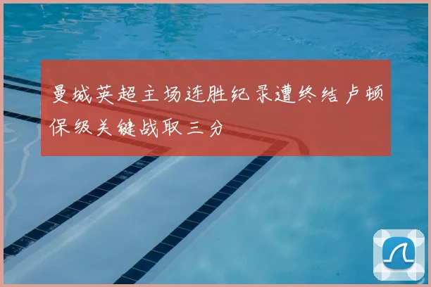 曼城英超主场连胜纪录遭终结卢顿保级关键战取三分