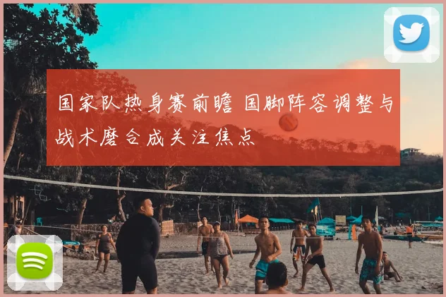 国家队热身赛前瞻 国脚阵容调整与战术磨合成关注焦点
