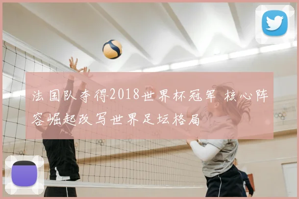 法国队夺得2018世界杯冠军 核心阵容崛起改写世界足坛格局