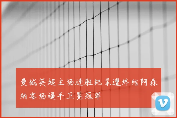 曼城英超主场连胜纪录遭终结阿森纳客场逼平卫冕冠军