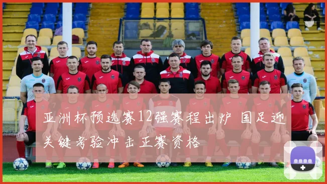 亚洲杯预选赛12强赛程出炉 国足迎关键考验冲击正赛资格