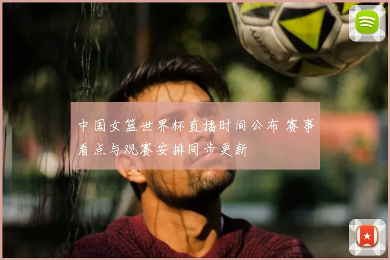 中国女篮世界杯直播时间公布 赛事看点与观赛安排同步更新