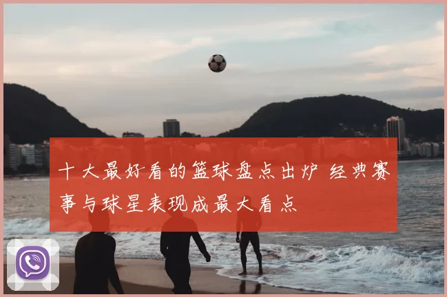 十大最好看的篮球盘点出炉 经典赛事与球星表现成最大看点