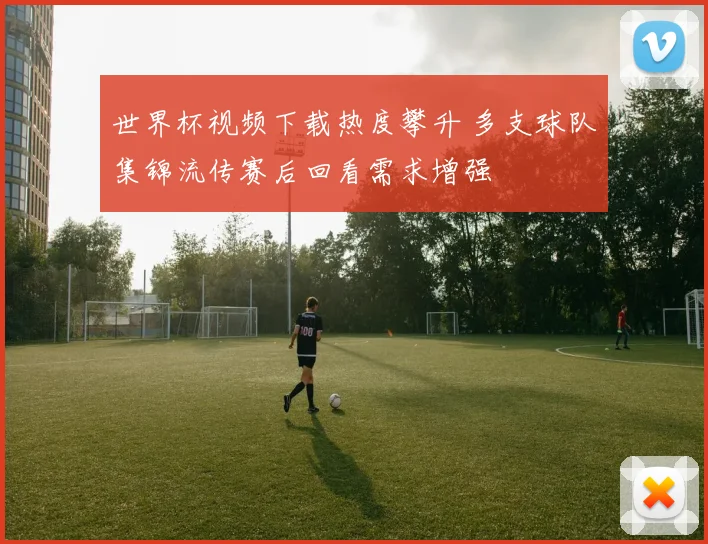 世界杯视频下载热度攀升 多支球队集锦流传赛后回看需求增强