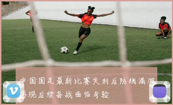 中国国足最新比赛失利后防线漏洞再现后续备战面临考验