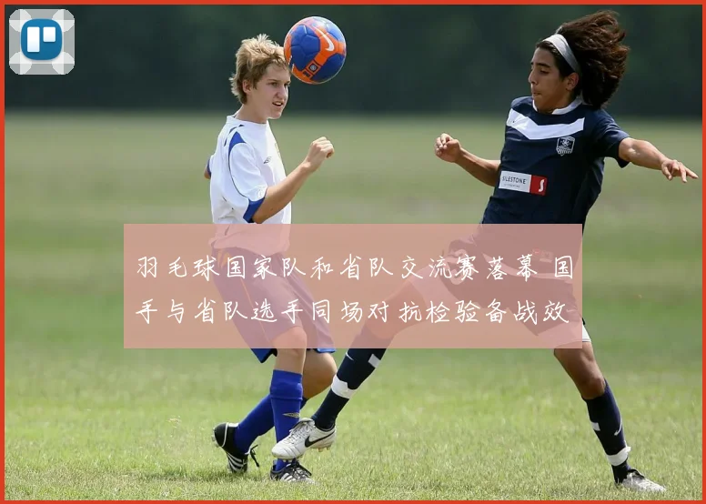 羽毛球国家队和省队交流赛落幕 国手与省队选手同场对抗检验备战效果