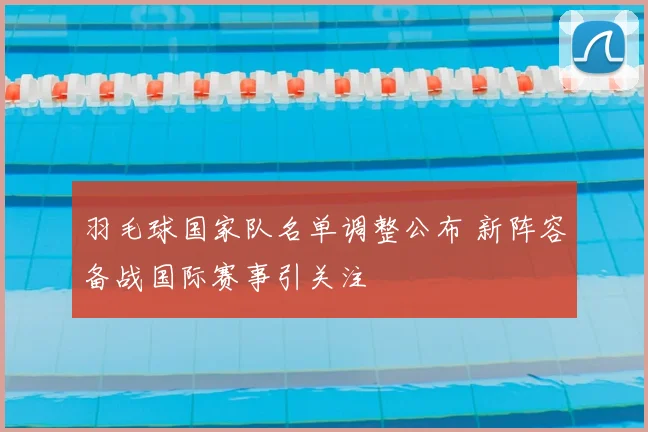 羽毛球国家队名单调整公布 新阵容备战国际赛事引关注
