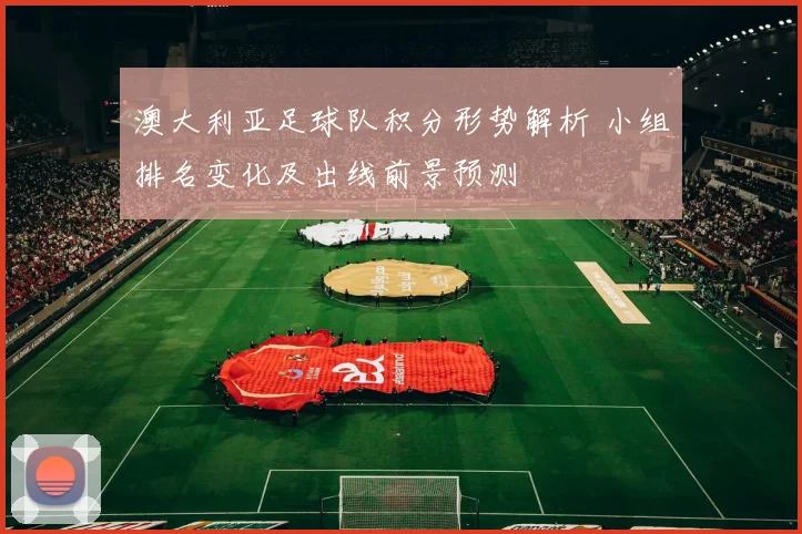 澳大利亚足球队积分形势解析 小组排名变化及出线前景预测