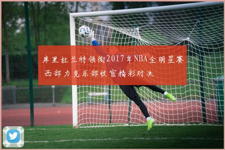 库里杜兰特领衔2017年NBA全明星赛 西部力克东部收官精彩对决