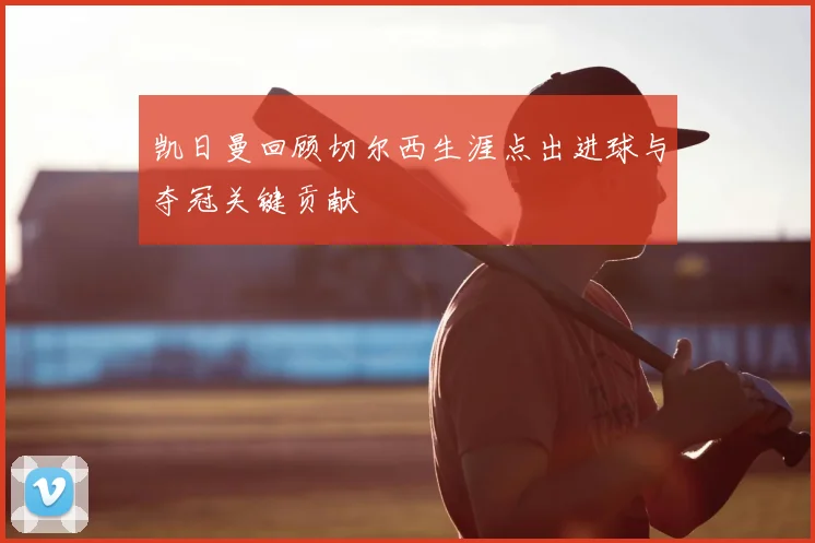 凯日曼回顾切尔西生涯点出进球与夺冠关键贡献