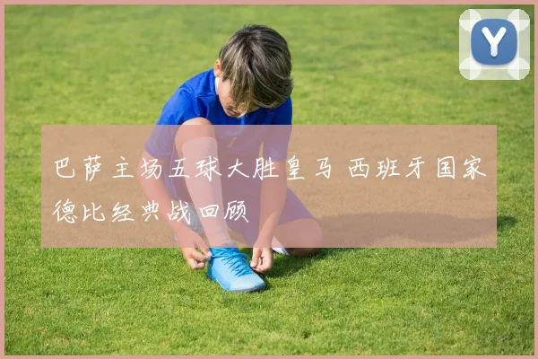 巴萨主场五球大胜皇马 西班牙国家德比经典战回顾