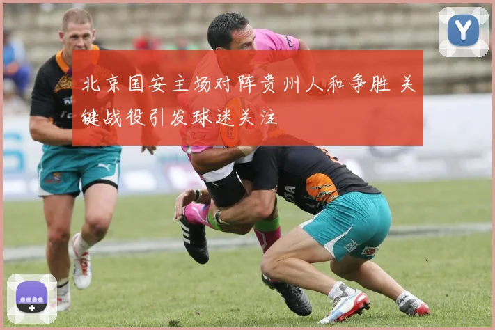 北京国安主场对阵贵州人和争胜 关键战役引发球迷关注