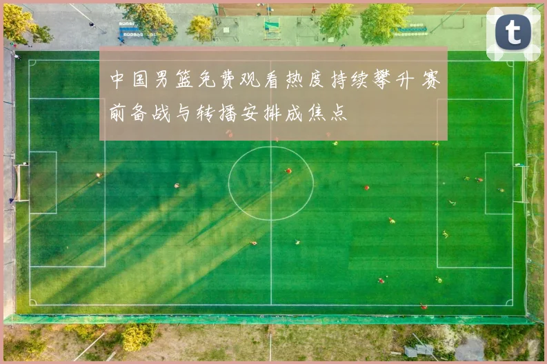 中国男篮免费观看热度持续攀升 赛前备战与转播安排成焦点