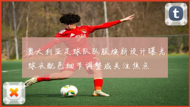 澳大利亚足球队队服焕新设计曝光 球衣配色细节调整成关注焦点