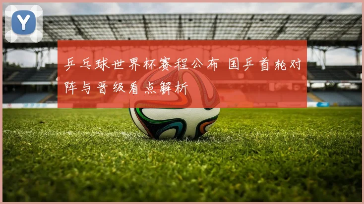 乒乓球世界杯赛程公布 国乒首轮对阵与晋级看点解析