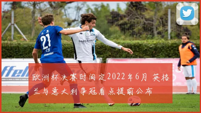 欧洲杯决赛时间定2022年6月 英格兰与意大利争冠看点提前公布