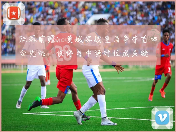 欧冠前瞻：曼城客战皇马争夺首回合先机，伤停与中场对位成关键