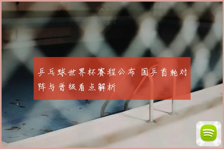 乒乓球世界杯赛程公布 国乒首轮对阵与晋级看点解析