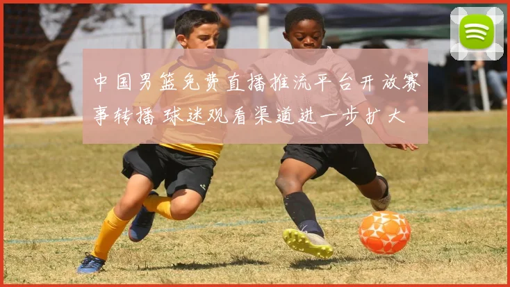 中国男篮免费直播推流平台开放赛事转播 球迷观看渠道进一步扩大
