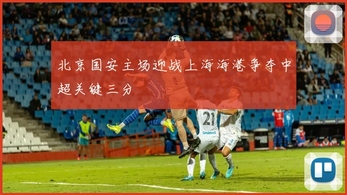 北京国安主场迎战上海海港争夺中超关键三分