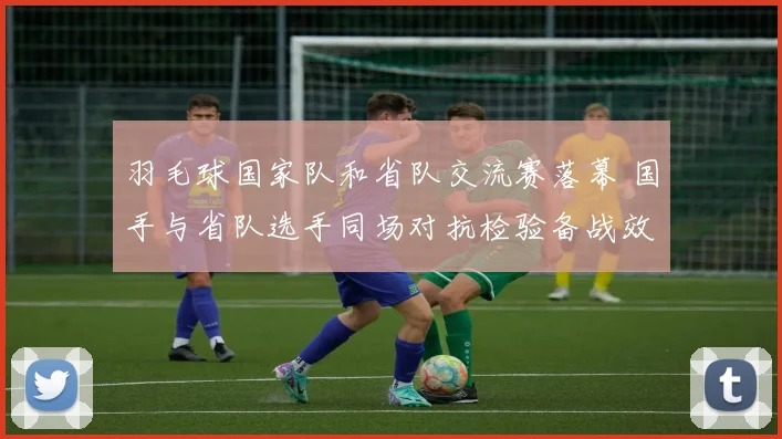 羽毛球国家队和省队交流赛落幕 国手与省队选手同场对抗检验备战效果