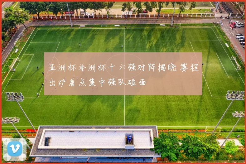 亚洲杯非洲杯十六强对阵揭晓 赛程出炉看点集中强队碰面