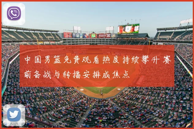 中国男篮免费观看热度持续攀升 赛前备战与转播安排成焦点