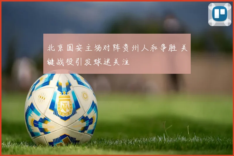 北京国安主场对阵贵州人和争胜 关键战役引发球迷关注