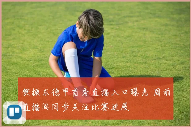 樊振东德甲首秀直播入口曝光 周雨直播间同步关注比赛进展