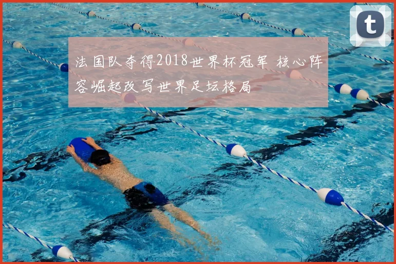 法国队夺得2018世界杯冠军 核心阵容崛起改写世界足坛格局