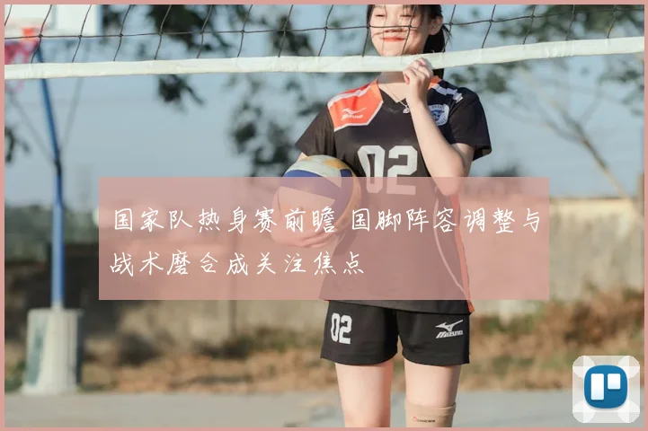 国家队热身赛前瞻 国脚阵容调整与战术磨合成关注焦点