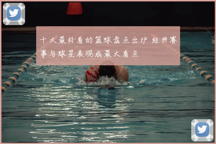 十大最好看的篮球盘点出炉 经典赛事与球星表现成最大看点