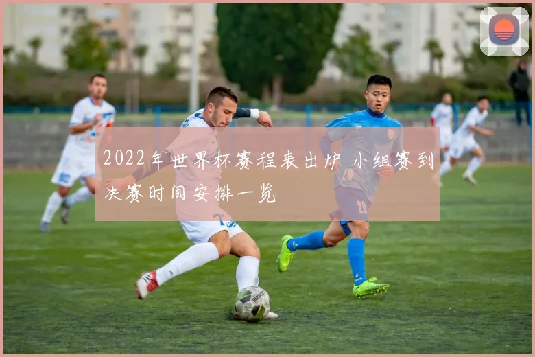 2022年世界杯赛程表出炉 小组赛到决赛时间安排一览